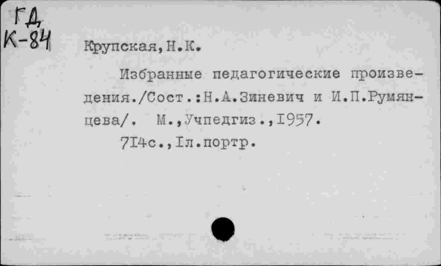 ﻿Крупская,Н.К.
Избранные педагогические произведения./Сост . :Н.А.Зиневич и И.П.Румянцева/. М.»Учпедгиз.,1957.
714с.,1л.портр.